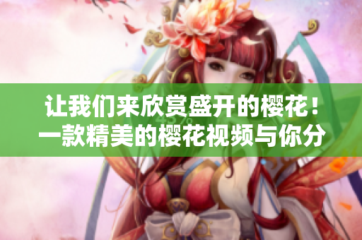 讓我們來欣賞盛開的櫻花！一款精美的櫻花視頻與你分享