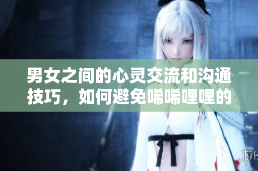 男女之間的心靈交流和溝通技巧，如何避免唏唏哩哩的情感矛盾？——一篇實用指南