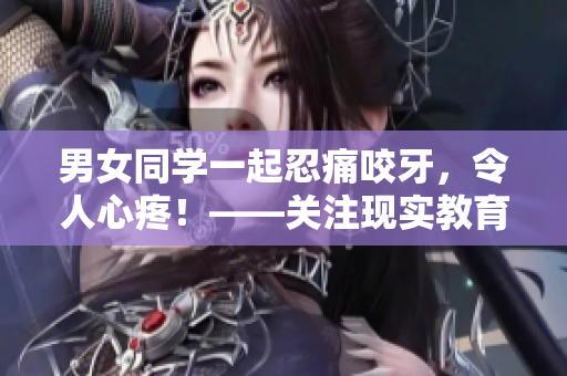 男女同學一起忍痛咬牙，令人心疼！——關注現實教育問題