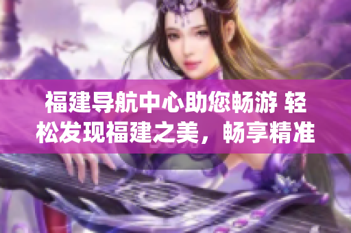 福建導航中心助您暢游 輕松發現福建之美，暢享精準導航服務(1)