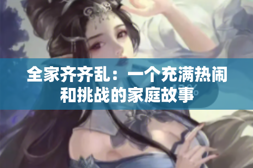 全家齊齊亂：一個充滿熱鬧和挑戰的家庭故事