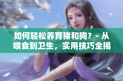 如何輕松養育豬和狗？- 從喂食到衛生，實用技巧全揭秘