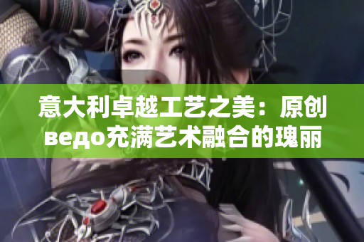 意大利卓越工藝之美：原創(chuàng)ведо充滿藝術融合的瑰麗綻放