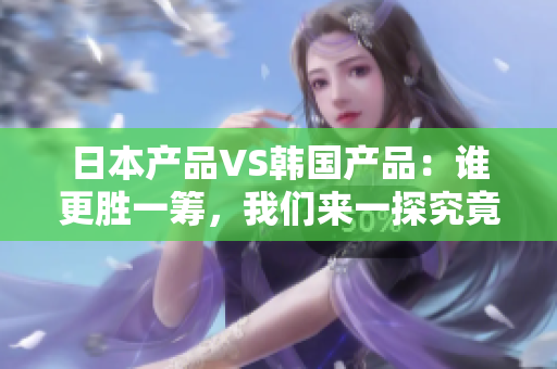 日本產(chǎn)品VS韓國產(chǎn)品：誰更勝一籌，我們來一探究竟