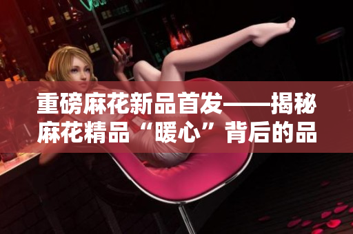重磅麻花新品首發——揭秘麻花精品“暖心”背后的品牌力量！