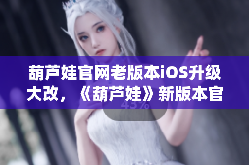 葫蘆娃官網(wǎng)老版本iOS升級大改，《葫蘆娃》新版本官網(wǎng)iOS上線！(1)