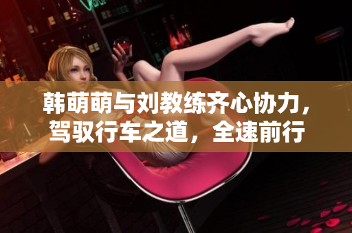 韓萌萌與劉教練齊心協力，駕馭行車之道，全速前行