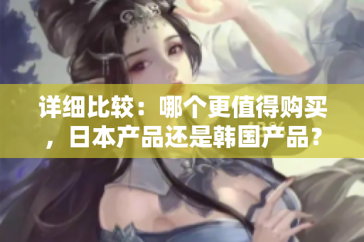 詳細(xì)比較：哪個(gè)更值得購買，日本產(chǎn)品還是韓國產(chǎn)品？
