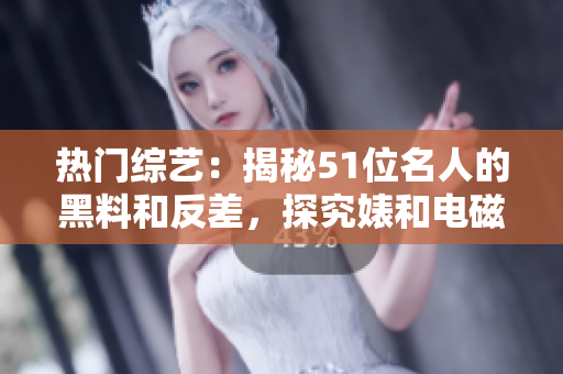 熱門綜藝：揭秘51位名人的黑料和反差，探究婊和電磁爐的故事