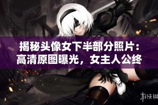 揭秘頭像女下半部分照片：高清原圖曝光，女主人公終于浮出水面！