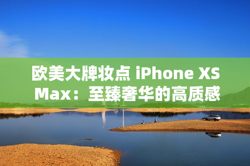 歐美大牌妝點(diǎn) iPhone XS Max：至臻奢華的高質(zhì)感
