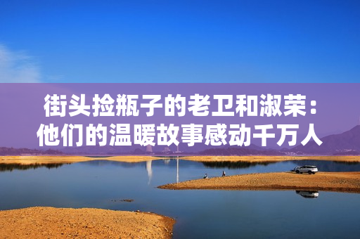街頭撿瓶子的老衛和淑榮：他們的溫暖故事感動千萬人