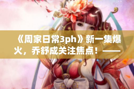 《周家日常3ph》新一集爆火，喬舒成關注焦點！——重磅影評