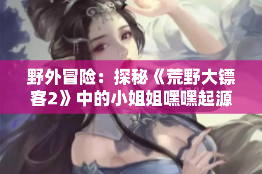 野外冒險：探秘《荒野大鏢客2》中的小姐姐嘿嘿起源