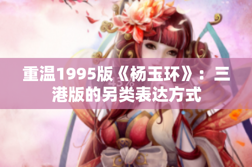 重溫1995版《楊玉環》：三港版的另類表達方式