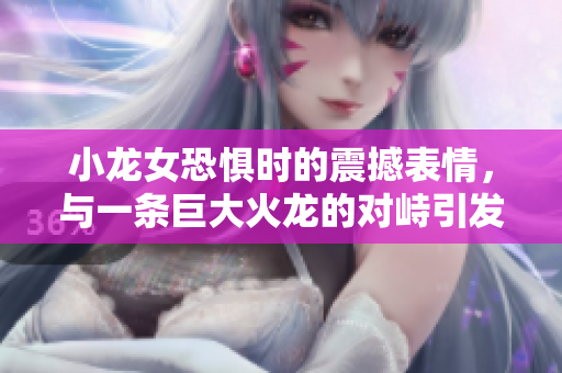 小龍女恐懼時的震撼表情，與一條巨大火龍的對峙引發感人故事