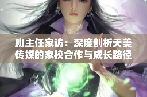 班主任家訪：深度剖析天美傳媒的家校合作與成長路徑