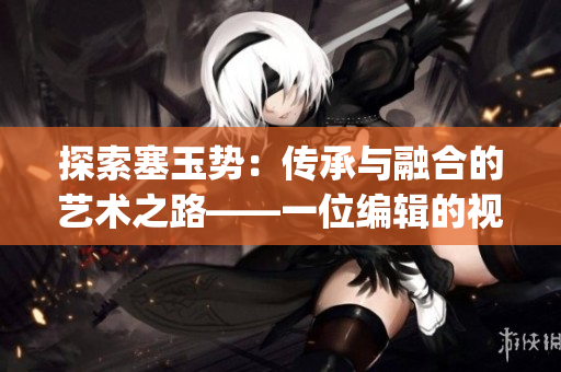 探索塞玉勢：傳承與融合的藝術(shù)之路——一位編輯的視角(1)