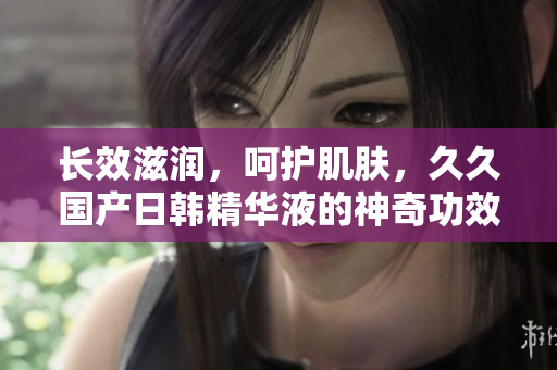 長效滋潤，呵護肌膚，久久國產日韓精華液的神奇功效揭秘