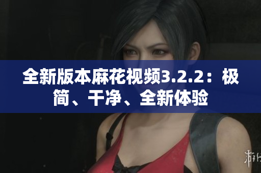 全新版本麻花視頻3.2.2：極簡、干凈、全新體驗