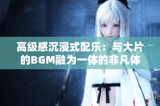 高級感沉浸式配樂：與大片的BGM融為一體的非凡體驗