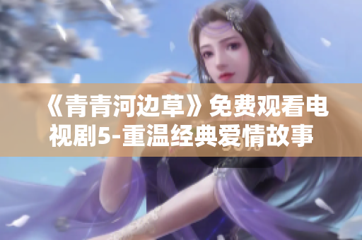 《青青河邊草》免費觀看電視劇5-重溫經典愛情故事