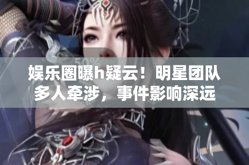 娛樂圈曝h疑云！明星團隊多人牽涉，事件影響深遠