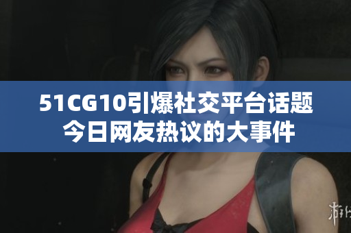 51CG10引爆社交平臺話題 今日網友熱議的大事件
