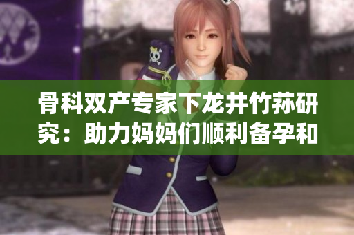 骨科雙產專家下龍井竹蓀研究：助力媽媽們順利備孕和產后康復(1)