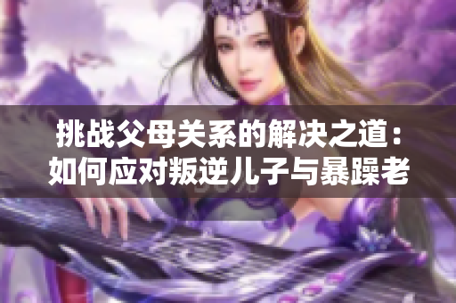 挑戰父母關系的解決之道：如何應對叛逆兒子與暴躁老媽的矛盾