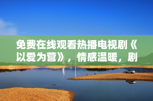 免費在線觀看熱播電視劇《以愛為營》，情感溫暖，劇情感人！