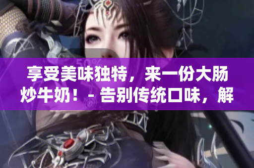 享受美味獨特，來一份大腸炒牛奶！- 告別傳統口味，解鎖新潮美味！
