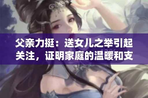 父親力挺：送女兒之舉引起關注，證明家庭的溫暖和支持(1)
