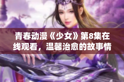 青春動(dòng)漫《少女》第8集在線觀看，溫馨治愈的故事情節(jié)深入人心(1)