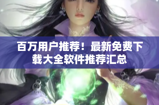 百萬用戶推薦！最新免費(fèi)下載大全軟件推薦匯總