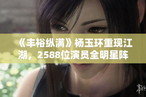 《豐裕縱滿》楊玉環(huán)重現(xiàn)江湖，2588位演員全明星陣容不容錯(cuò)過！