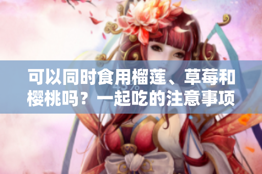 可以同時食用榴蓮、草莓和櫻桃嗎？一起吃的注意事項需知！