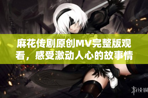 麻花傳劇原創MV完整版觀看，感受激動人心的故事情節