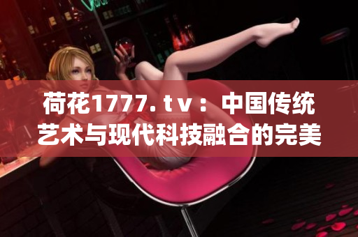 荷花1777. tⅴ：中國傳統藝術與現代科技融合的完美典范(1)