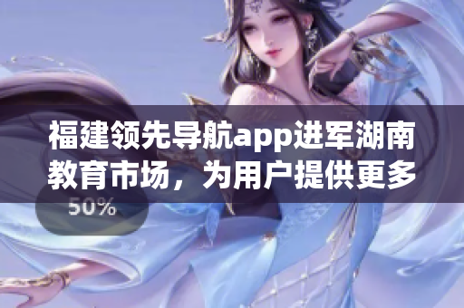 福建領先導航app進軍湖南教育市場，為用戶提供更多便捷服務(1)