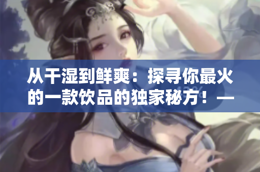 從干濕到鮮爽：探尋你最火的一款飲品的獨家秘方！——一個編輯的體驗
