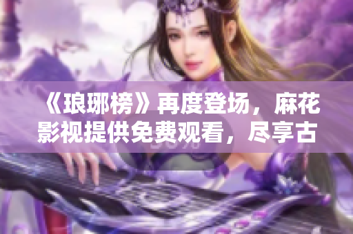 《瑯琊榜》再度登場，麻花影視提供免費觀看，盡享古裝佳作！