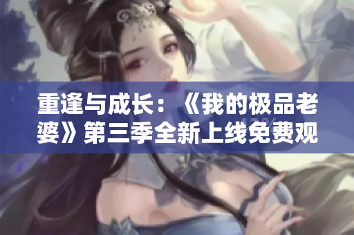 重逢與成長：《我的極品老婆》第三季全新上線免費觀看