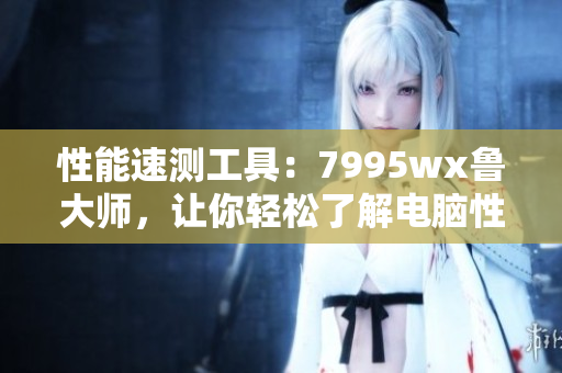 性能速測工具：7995wx魯大師，讓你輕松了解電腦性能表現(xiàn)