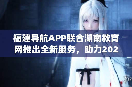 福建導航APP聯(lián)合湖南教育網推出全新服務，助力2022學習指南(1)