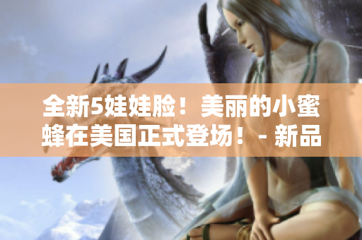 全新5娃娃臉！美麗的小蜜蜂在美國正式登場！- 新品發(fā)布會報道