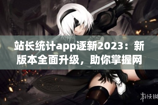 站長統(tǒng)計app逐新2023：新版本全面升級，助你掌握網站數(shù)據(jù)勢態(tài)(1)