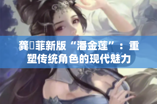 龔玥菲新版“潘金蓮”：重塑傳統角色的現代魅力