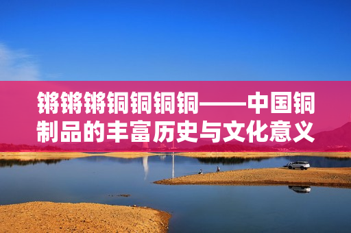 鏘鏘鏘銅銅銅銅——中國銅制品的豐富歷史與文化意義