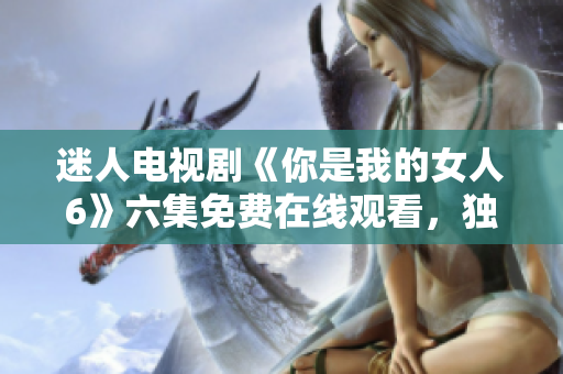 迷人電視劇《你是我的女人6》六集免費(fèi)在線觀看，獨(dú)家分享！